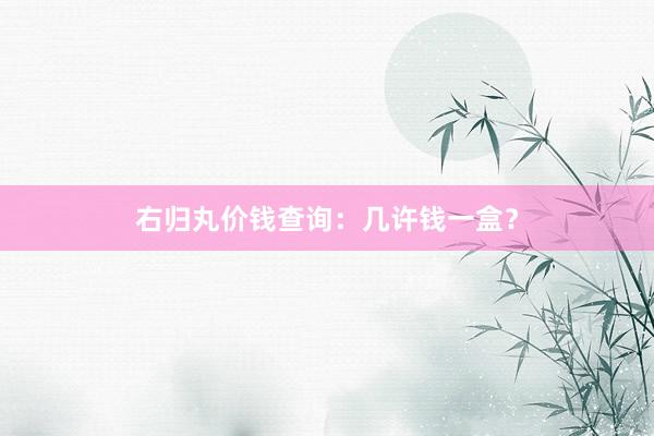右归丸价钱查询:几许钱一盒?