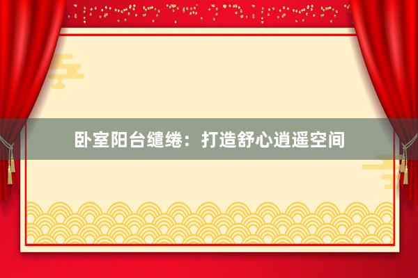 卧室阳台缱绻：打造舒心逍遥空间